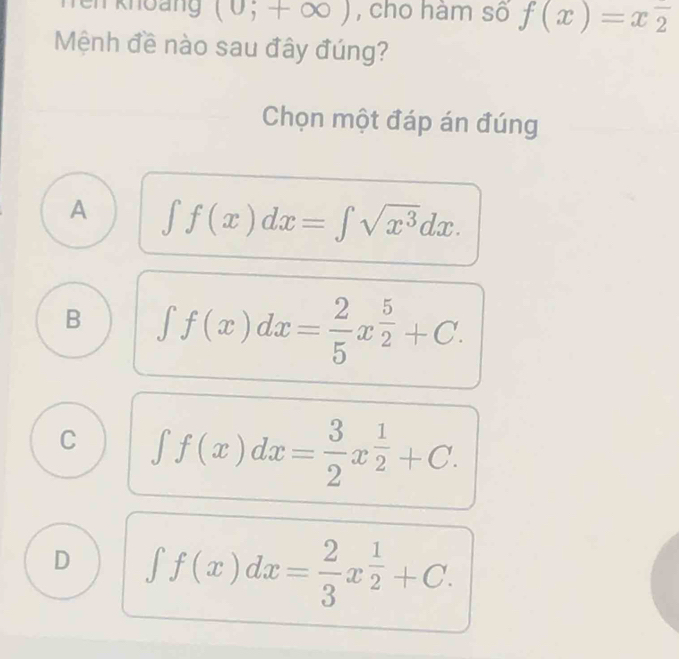 Tei knoảng (0;+∈fty ) , cho hàm số f(x)=xoverline 2
Mệnh đề nào sau đây đúng?
Chọn một đáp án đúng
A ∈t f(x)dx=∈t sqrt(x^3)dx.
B ∈t f(x)dx= 2/5 x^(frac 5)2+C.
C ∈t f(x)dx= 3/2 x^(frac 1)2+C.
D ∈t f(x)dx= 2/3 x^(frac 1)2+C.