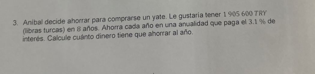 Aníbal decide ahorrar para comprarse un yate. Le gustaría tener 1 905 600 TRY 
(libras turcas) en 8 años. Ahorra cada año en una anualidad que paga el 3.1 % de 
interés. Calcule cuánto dinero tiene que ahorrar al año.