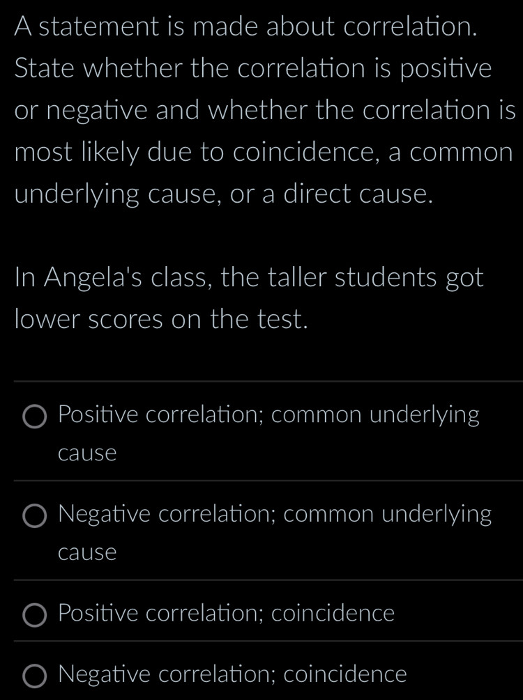 A statement is made about correlation. 
State whether the correlation is positive 
or negative and whether the correlation is 
most likely due to coincidence, a common 
underlying cause, or a direct cause. 
In Angela's class, the taller students got 
lower scores on the test. 
_ 
Positive correlation; common underlying 
cause 
_ 
Negative correlation; common underlying 
cause 
_ 
Positive correlation; coincidence 
_ 
Negative correlation; coincidence