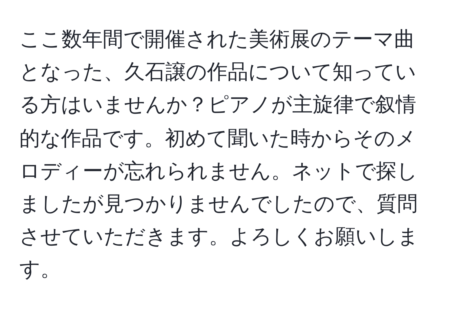 ここ数年間で開催された美術展のテーマ曲となった、久石譲の作品について知っている方はいませんか？ピアノが主旋律で叙情的な作品です。初めて聞いた時からそのメロディーが忘れられません。ネットで探しましたが見つかりませんでしたので、質問させていただきます。よろしくお願いします。