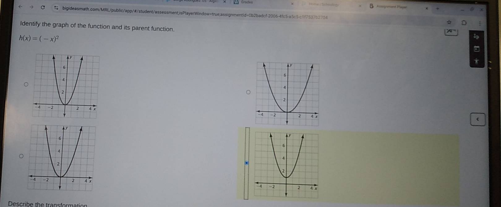 Grades 
Assignment Player 
bigideasmath.com/MRL/public/app/#/student/assessment;isPlayerWindow=true;assignmentId=0b2badcf-2006-4fc5-a5c5-c1f7537b2704 
Identify the graph of the function and its parent function.
h(x)=(-x)^2 < 

Describe the transformation