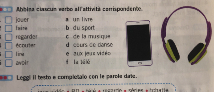 Abbina ciascun verbo all’attività corrispondente. 
jouer a un livre 
faire b du sport 
regarder c de la musique 
écouter d cours de danse 
lire e aux jeux vidéo 
avoir f la télé 
Leggi il testo e completalo con le parole date. 
BD * télé * regarde • séries * tchatte