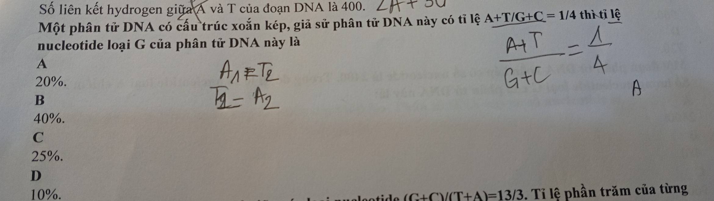 Số liên kết hydrogen giữa A và T của đoạn DNA là 400.
Một phân tử DNA có cấu trúc xoắn kép, giả sử phân tử DNA này có tỉ lệ A+T/G+C=1/4 thì tỉ lệ
nucleotide loại G của phân tử DNA này là
A
20%.
B
40%.
C
25%.
D
10%. (C+C)/(T+A)=13/3. Tỉ lệ phần trăm của từng