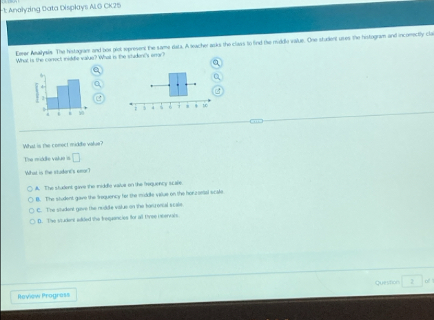 1: Analyzing Data Displays ALG CK25
Errer Analysis The histogram and box plot represent the same data. A teacher asks the class to find the middle value. One student uses the histogram and incorrectly cla
What is the correct middle value? What is the student's error?

What is the correct middle value?
The middle value is □ 
What is the student's error?
A. The student gave the middle value on the frequency scale
B. The student gave the frequency for the middle value on the horizontal scale.
C. The student gave the middle value on the horizental scale.
D. The student added the frequencies for all three intervals
Question ,> of 1
Review Progress