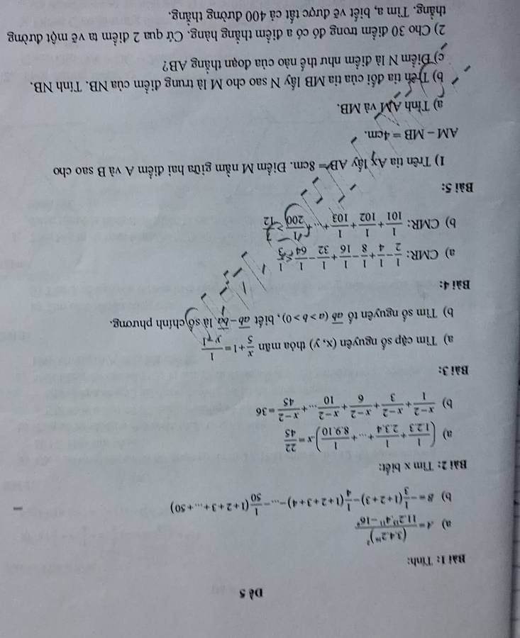 Dè 5
Bài 1: Tính:
a) A=frac (3.4.2^(16))^211.2^(13).4^(11)-16^9
b) S=- 1/3 (1+2+3)- 1/4 (1+2+3+4)-...- 1/50 (1+2+3+...+50)
Bài 2: Tìm x biết:
a) ( 1/1.2.3 + 1/2.3.4 +...+ 1/8.9.10 ).x= 22/45 
b)  (x-2)/1 + (x-2)/3 + (x-2)/6 + (x-2)/10 ...+ (x-2)/45 =36
Bài 3:
a) Tìm cặp số nguyên (x,y) thỏa mãn  x/5 +1= 1/y-1 
b) Tìm số nguyên tổ overline ab(a>b>0) , biết overline ab-overline ba,1iso chính phương.
Bài 4:
a) CMR:  1/2 - 1/4 + 1/8 - 1/16 + 1/32 - 1/64 ≤  1/3 
b) CMR: 101 *102 * 103  200 −13
Bài 5:
1) Trên tia Ax lấy AB=8cm. Điểm M nằm giữa hai điểm A và B sao cho
AM -MB=4cm.
a) Tỉnh AM và MB.
b) Trên tia đối của tia MB lấy N sao cho M là trung điểm của NB. Tính NB.
c) Điểm N là điểm như thế nào của đoạn thẳng AB?
2) Cho 30 điểm trong đó có a điểm thẳng hàng. Cứ qua 2 điểm ta vẽ một đường
thẳng. Tìm a, biết vẽ được tất cả 400 đường thẳng.