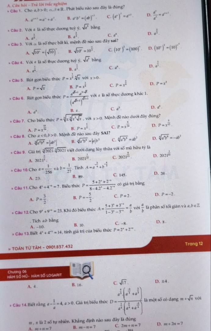 Câu hỏi - Trả lời trắc nghiệm
* Câu 1. Cho a,b>0;alpha ,beta ∈ R.  Phát biểu nào sau đây là đúng?
A. a^(n+3)=a^n+a^3. B. a^nb^n=(ab)^n3. C. (a^n)^s=a^(ns). D.  d^n/d^3 =d^(n+3).
* Câu 2. Với # là số thực dương tuỳ ý, sqrt(a^3)bing
A. a^(frac 1)8. B. a^(frac 2)3. C. a^4. D. a^(frac 1)3.
* Câu 3. Với ( là số thực bất kì, mệnh đề nào sau đây sai?
A. sqrt(10^n)=(sqrt(10))^n B. sqrt(10^n)=10^(frac n)2. C. (10°)^2=(100)^circ  D. (10^n)^2=(10)^n^2.
* Câu 4. Với # là số thực dương tuỳ ý, sqrt(a^3)bing
A. a^(frac 1)4.
B. a^(frac 2)3. C. a^n. D. a^(frac 3)2.
* Câu 5. Rút gọn biểu thức P=x^(frac 1)3.sqrt[6](x) với x>0.
A. P=sqrt(x) B. P=x^(frac 1)3 C. P=x^(frac 2)4 D. P=x^2
* Câu 6. Rút gọn biểu thức P=frac a^(sqrt(5)+1)a^(2-sqrt(5))(a^(sqrt(5)-1))^sqrt(7)+2 với # là số thực dương khác 1.
A. a^3. B. a . C. a^3. D. a^4.
* Câu 7. Cho biểu thức P=sqrt[3](x.sqrt [4]x^3sqrt x) , với x>0 Mệnh đề nào dưới đây đủng?
A. P=x^(frac 15)24 B. P=x^(frac 1)2. C. P=x^(frac 1)24 D. P=x^(frac 7)12.
* Câu 8. Cho a<0,b>0 Mệnh đề nào sau đây SAI?
A. sqrt[4](a^4b^8)=|ab^2| B. sqrt[4](a^4b^8)=|a|b^2 C. sqrt[4](a^4b^8)=ab^2 D. sqrt[4](a^4b^8)=-ab^2
* Câu 9. Giả trị sqrt[3](2021)· sqrt[3](2021) việt dưới dạng lũy thữa với số mũ hữu tỷ là
A. 2021^(frac 2)3. B. 2021^(frac 1)15 C. 2021^(frac 8)15. D. 2021^(frac 1)10
* Câu 10.Cho a= 1/256  và b= 1/27 . Tính A=a^(-frac 3)4+b^(-frac 4)3
A. 23. B. 89 C. 145 D. 26 
* Câu 11.Cho 4^x+4^(-x)=7.  Biểu thức P= (5+2^x+2^(-x))/8-4.2^x-4.2^(-x)  có giá trị bằng
A. P= 3/2 . B. P=- 5/2 . C. P=2. D. P=-2.
* Câu 12.Cho 9^x+9^(-x)=23. Khi đó biểu thức A= (5+3^x+3^(-x))/1-3^x-3^(-x) = a/b  với  a/b  là phân số tối gián và a,b ∈Z
. Tích ab bằng C. -8 D. 8 .
A. -10. B. 10
* Câu 13. Biết 4^x+4^(-x)=14 , tính giả trị của biểu thức P=2^x+2^(-x).
TOÂN Từ TÂM - 0901.837.432
Trang 12
Chương 06
HAM Số MÜ- HàM SỐ LO GARIT
A. 4 .
B. 16. C. sqrt(17). D. ±4 .
* Câu 14.Biết rằng a- 1/a =4,a>0. Giả trị biểu thức D=frac a^(frac 4)3(a^(frac -3)2+a^(frac 2)3)a^(frac 1)4(a^(frac 1)4+a^(frac -3)4) là một số có dạng m+sqrt(n) vói
m  # là 2 số tự nhiên. Khẳng định nào sau đây là đủng
A. m+n=7 B. m-n=7 C. 2m+n=7 D. m+2n= 7