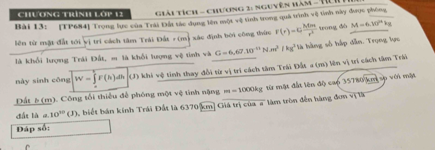 chương trình lớp 12 giải tích - chương 2: nguyên hàm - Tích I 
Bài 13: [TP684] Trọng lực của Trái Đất tác dụng lên một vệ tỉnh trong quá trình vệ tỉnh này được phóng 
lên từ mặt đất tới vị trí cách tâm Trái Đất r (m) xác định bởi công thức F(r)=G Mm/r^2  trong đó M=6.10^(24)kg
là khối lượng Trái Đất, m là khối lượng vệ tinh và G=6,67.10^(-11)N.m^2/kg^2 là hằng số hấp dẫn. Trọng lực 
này sinh công W=∈tlimits _0^(kF(h)dh (J) khi vệ tinh thay đổi từ vị trí cách tâm Trái Đất #(m) lên vị trí cách tâm Trái 
Đất b (m). Công tối thiểu để phóng một vệ tinh nặng m=1000kg từ mặt đất lên độ cap 35780 km sp với mặt 
đất là a. 10^10)(J) , biết bán kính Trái Đất là 6370 [km] Giá trị của # làm tròn đến hàng đơn vị là 
Đáp số: 
n