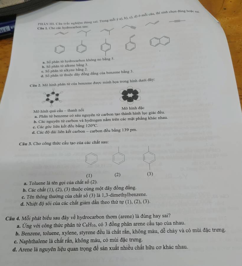 PHÂN III. Câu trắc nghiệm đùng sai. Trong mỗi ý a), b), c), d) ở mỗi câu, thí sinh chọn đúng hoặc sai
Câu 1. Cho các hydrocarbon sau:
a. Số phân từ hydrocarbon không no bằng 5.
b. Số phân tử alkene bằng 3.
c. Sổ phân tử alkyne bằng 2.
d. Số phân tử thuộc đãy đồng đẳng của benzene bằng 3.
Câu 2. Mô hình phân tử của benzene được minh họa trong hình dưới đây:
Mô hình quả cầu — thanh nối Mô hình đặc
a. Phân tử benzene có sáu nguyên tử carbon tạo thành hình lục giác đều.
b. Các nguyên tử carbon và hydrogen nằm trên các mặt phẳng khác nhau.
c. Các góc liên kết đều bằng 120°C.
đ. Các độ dài liên kết carbon - carbon đều bằng 139 pm.
Câu 3. Cho công thức cấu tạo của các chất sau:
(1) (2) (3)
a. Toluene là tên gọi của chất số (2).
b. Các chất (1), (2), (3) thuộc cùng một dãy đồng đẳng.
c. Tên thông thường của chất số (3) là 1,3-dimethylbenzene.
d. Nhiệt độ sôi của các chất giảm dần theo thứ tự (1), (2), (3).
Câu 4. Mỗi phát biểu sau đây về hydrocarbon thơm (arene) là đúng hay sai?
a. Ứng với công thức phân tử C_8H_10 , có 3 đồng phân arene cầu tạo của nhau.
b. Benzene, toluene, xylene, styrene đều là chất rắn, không màu, dễ cháy và có mùi đặc trưng.
c. Naphthalene là chất rắn, không màu, có mùi đặc trưng.
d. Arene là nguyên liệu quan trọng đề sản xuất nhiều chất hữu cơ khác nhau.