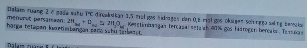 Dalam ruang 2 ł pada suhu T°C direaksikan 1,5 mol gas hidrogen dan 0,8 mol gas oksigen sehingga saling bereaksi 
menurut persamaan: 2H_2(g)+O_2(g)Longleftrightarrow 2H_2O_(g). Kesetimbangan tercapai setelah 40% gas hidrogen bereaksi. Tentukan 
harga tetapan kesetimbangan pada suhu tersebut. 
Dalam ruang 8 6