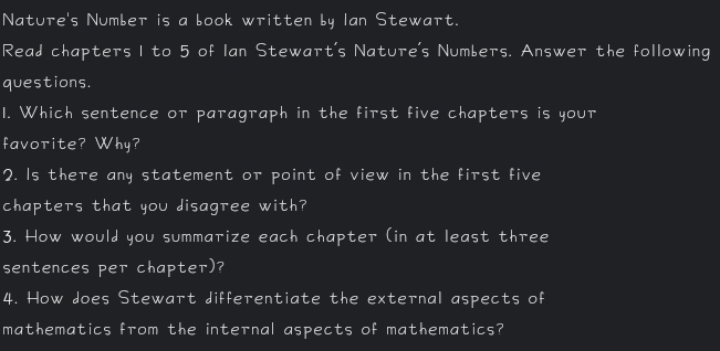 Nature's Number is a book written by Ian Stewart. 
Read chapters I to 5 of Ian Stewart's Nature's Numbers. Answer the following 
questions. 
1. Which sentence or paragraph in the first five chapters is your 
favorite? Why? 
2. Is there any statement or point of view in the first five 
chapters that you disagree with? 
3. How would you summarize each chapter (in at least three 
sentences per chapter)? 
4. How does Stewart differentiate the external aspects of 
mathematics from the internal aspects of mathematics?