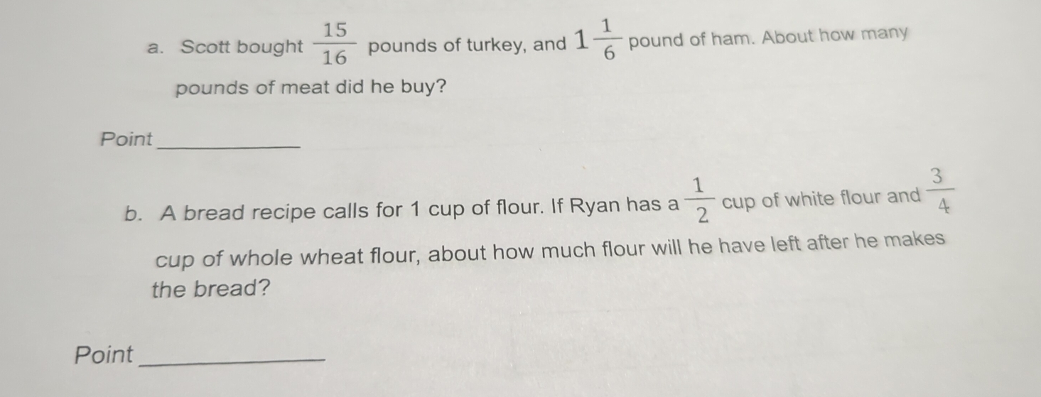 Scott bought  15/16  pounds of turkey, and 1 1/6  pound of ham. About how many
pounds of meat did he buy? 
Point_ 
b. A bread recipe calls for 1 cup of flour. If Ryan has a  1/2  CU p of white flour and  3/4 
cup of whole wheat flour, about how much flour will he have left after he makes 
the bread? 
Point_