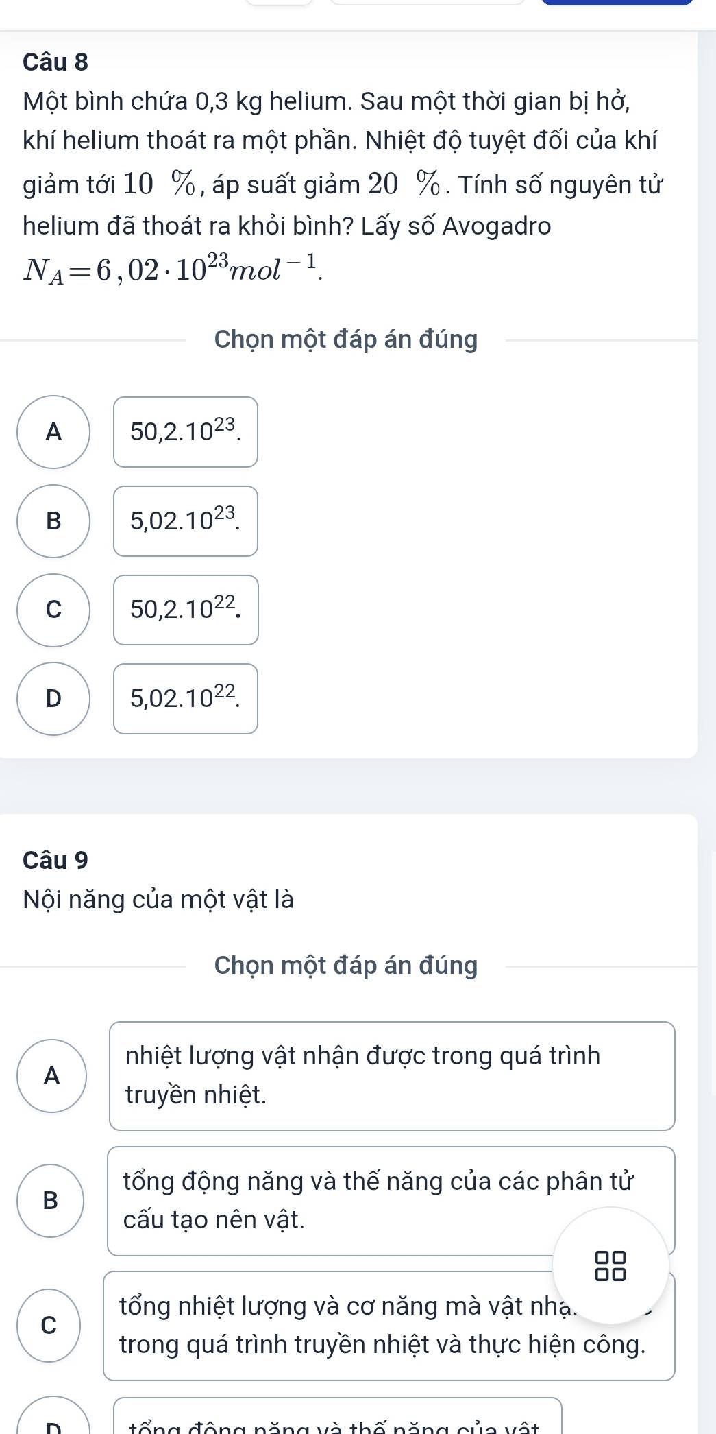 Một bình chứa 0,3 kg helium. Sau một thời gian bị hở,
khí helium thoát ra một phần. Nhiệt độ tuyệt đối của khí
giảm tới 10 %, áp suất giảm 20 %. Tính số nguyên tử
helium đã thoát ra khỏi bình? Lấy số Avogadro
N_A=6,02· 10^(23)mol^(-1). 
Chọn một đáp án đúng
A 50, 2.10^(23).
B 5,02.10^(23).
C 50,2.10^(22).
D 5,02.10^(22). 
Câu 9
Nội năng của một vật là
Chọn một đáp án đúng
nhiệt lượng vật nhận được trong quá trình
A
truyền nhiệt.
tổng động năng và thế năng của các phân tử
B
cấu tạo nên vật.
tổng nhiệt lượng và cơ năng mà vật nhạ.
C
trong quá trình truyền nhiệt và thực hiện công.
tổng đông năng và thố năng gủa vật