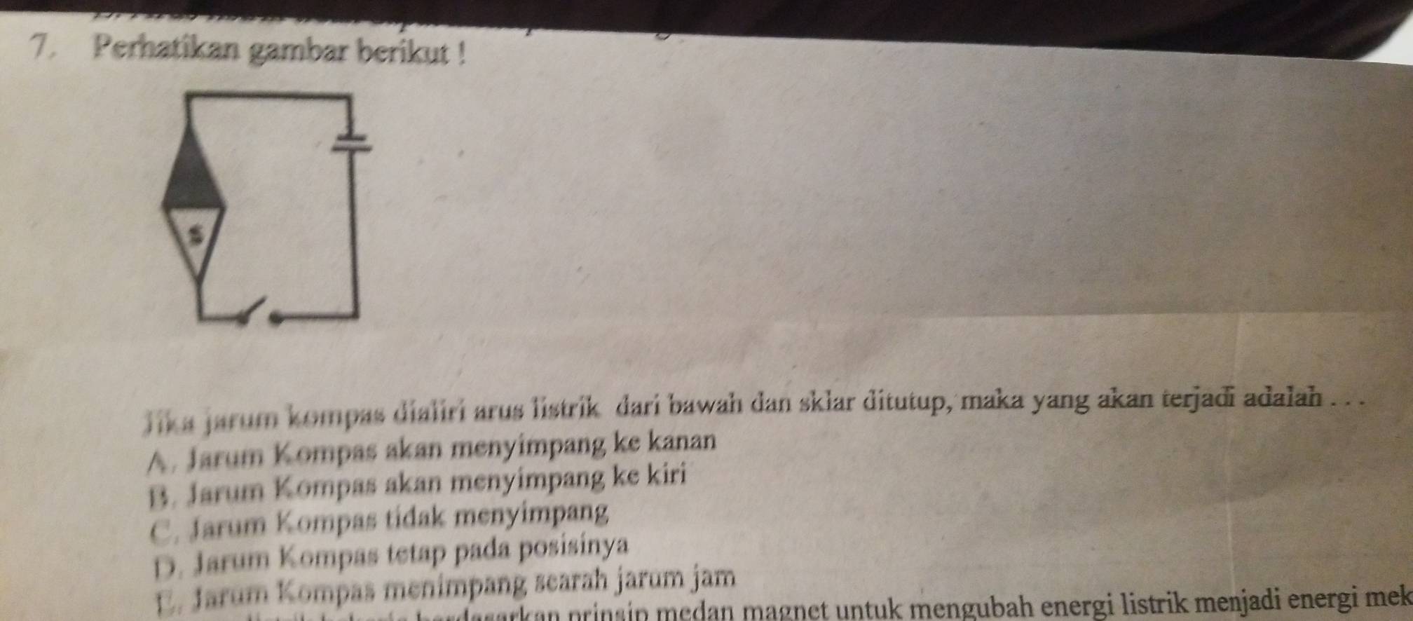 Perhatikan gambar berikut !
lik a jarum kompas dialiri arus listrik dari bawah dan sklar ditutup, maka yang akan terjadi adalah . . .
A. Jarum Kompas akan menyimpang ke kanan
B. Jarum Kompas akan menyimpang ke kiri
C. Jarum Kompas tidak menyimpang
D. Jarum Kompas tetap pada posisinya
E. Jarum Kompas menimpang searah jarum jam
ark an prins in medan magnet untuk mengubah energi listrik menjadi energi mek