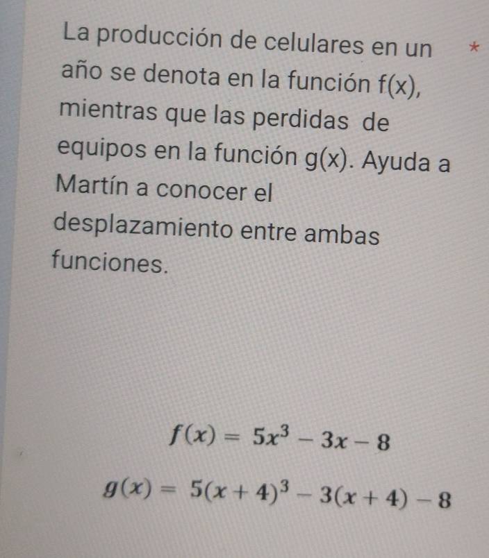 La producción de celulares en un * 
año se denota en la función f(x), 
mientras que las perdidas de 
equipos en la función g(x). Ayuda a 
Martín a conocer el 
desplazamiento entre ambas 
funciones.
f(x)=5x^3-3x-8
g(x)=5(x+4)^3-3(x+4)-8