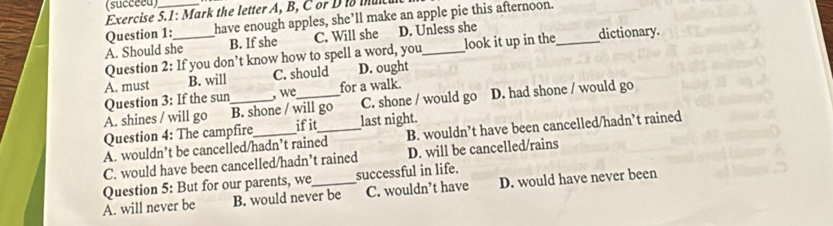 (succeed)
Exercise 5.1: Mark the letter A, B, C or D io tnuc
Question 1: have enough apples, she’ll make an apple pie this afternoon._
A. Should she_ B. If she C. Will she D. Unless she
Question 2: If you don’t know how to spell a word, you look it up in the dictionary.
A. must B. will C. should D. ought
Question 3: If the sun ,we for a walk.
A. shines / will go B. shone / will go C. shone / would go D. had shone / would go
Question 4: The campfire ifit last night.
A. wouldn’t be cancelled/hadn’t rained_ B. wouldn’t have been cancelled/hadn’t rained
C. would have been cancelled/hadn’t rained D. will be cancelled/rains
Question 5: But for our parents, we successful in life.
A. will never be B. would never be C. wouldn’t have D. would have never been