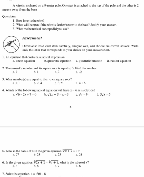 A wire is anchored on a 9-meter pole. One part is attached to the top of the pole and the other is 2
meters away from the base.
Questions
1. How long is the wire?
2. What will happen if the wire is farther/nearer to the base? Justify your answer.
3. What mathematical concept did you use?
Assessment
Directions: Read each item carefully, analyze well, and choose the correct answer. Write
only the letter that corresponds to your choice on your answer sheet.
1. An equation that contains a radical expression.
a. linear equation b. quadratic equation c. quadratic function d. radical equation
2. The sum of a number and its square root is equal to 0. Find the number.
a. 0 b. 1 c. 2 d. -2
3. What number(s) are equal to their own square root?
a. 0, 1 b. 2, 4 c. 3, 9 d. 4, 16
4. Which of the following radical equation will have x=6 as a solution?
a. sqrt(6)-2x+7=0 b. sqrt(2x-3)=x-3 c. sqrt(x)=9 d. 3sqrt(x)=5
4
?
5. What is the value of x in the given equation sqrt[3](x+2)=3 d. 21
a. 27 b. 25 c. 23
6. In the given equation sqrt[3](2x+1)=sqrt[3](x+8) what is the value of x?
a. 9 b. 8 c. 7 d. 6
7. Solve the equation, 4=sqrt(m)-8