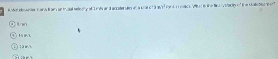 A skateboarder starts from an initial velocity of 2 m/s and accelerates at a rate of 3m/s^2 for 4 seconds. What is the final velocity of the skateboarder?
A B ms
0 14 m/s
c 20 m/s
26 m/s