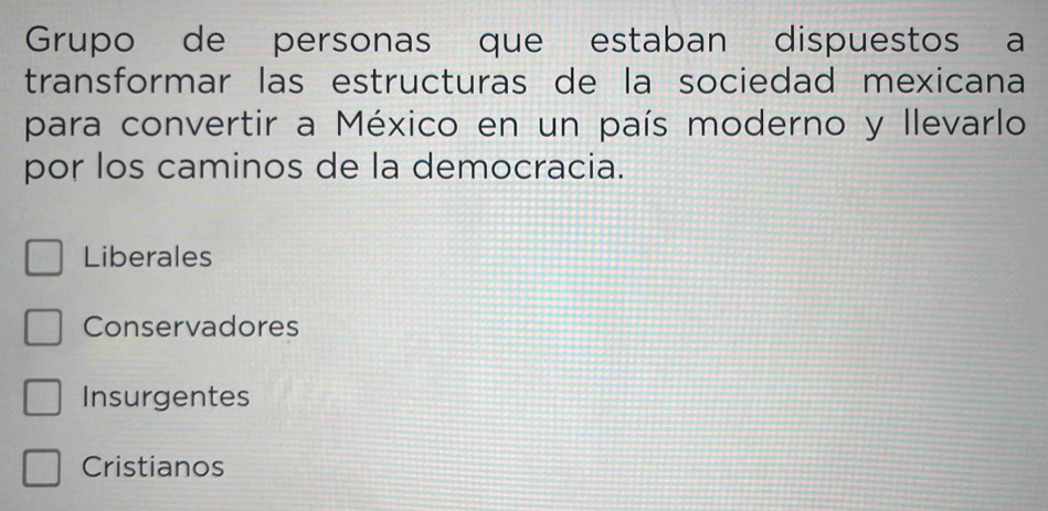 Grupo de personas que estaban dispuestos a
transformar las estructuras de la sociedad mexicana
para convertir a México en un país moderno y llevarlo
por los caminos de la democracia.
Liberales
Conservadores
Insurgentes
Cristianos