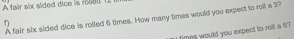 A fair six sided dice is rolled 12
A fair six sided dice is rolled 6 times. How many times would you expect to roll a 3? 
f) 
times would you expect to roll a 6?
