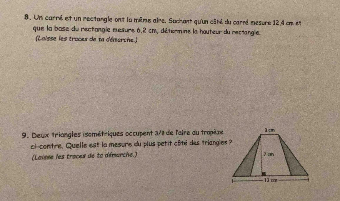 Un carré et un rectangle ont la même aire. Sachant qu'un côté du carré mesure 12,4 cm et 
que la base du rectangle mesure 6,2 cm, détermine la hauteur du rectangle. 
(Laisse les traces de ta démarche.) 
9. Deux triangles isométriques occupent 3/8 de l'aire du trapèze 
ci-contre. Quelle est la mesure du plus petit côté des triangles ? 
(Laisse les traces de ta démarche.)