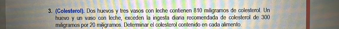 (Colesterol). Dos huevos y tres vasos con leche contienen 810 miligramos de colesterol. Un 
huevo y un vaso con leche, exceden la ingesta diaria recomendada de colesterol de 300
miligramos por 20 miļigramos. Determinar el colesterol contenido en cada alimento.