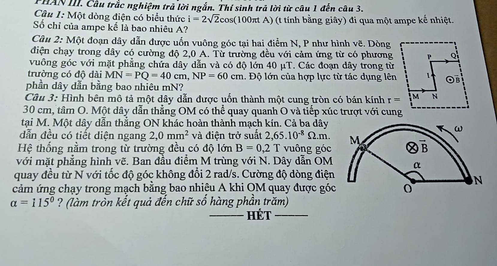 PHAN III. Câu trắc nghiệm trả lời ngắn. Thí sinh trả lời từ câu 1 đến câu 3.
Câu 1: Một dòng điện có biểu thức i=2sqrt(2)cos (100π tA) (t tính bằng giây) đi qua một ampe kế nhiệt.
Số chỉ của ampe kế là bao nhiêu A?
Câu 2: Một đoạn dây dẫn được uốn vuông góc tại hai điểm N, P như hình vẽ. Dòng
điện chạy trong dây có cường độ 2,0 A. Từ trường đều với cảm ứng từ có phương
vuông góc với mặt phẳng chứa dây dẫn và có độ lớn 40 μT. Các đoạn dây trong từ
trường có độ dài MN=PQ=40cm,NP=60cm 1.  Độ lớn của hợp lực từ tác dụng lên
phần dây dẫn bằng bao nhiêu mN?
Câu 3: Hình bên mô tả một dây dẫn được uốn thành một cung tròn có bán kính r=
30 cm, tâm O. Một dây dẫn thẳng OM có thể quay quanh O và tiếp xúc trượt với cung
tại M. Một dây dẫn thắng ON khác hoàn thành mạch kín. Cả ba dây
dẫn đều có tiết diện ngang 2,0mm^2 và điện trở suất 2,65.10^(-8)Omega .m.
Hệ thống nằm trong từ trường đều có độ  ớn B=0,2T vuông góc
với mặt phẳng hình vẽ. Ban đầu điểm M trùng với N. Dây dẫn OM
quay đều từ N với tốc độ góc không đổi 2 rad/s. Cường độ dòng điện
cảm ứng chạy trong mạch bằng bao nhiêu A khi OM quay được góc
alpha =115° ? (làm tròn kết quả đến chữ số hàng phần trăm)
_HÉT_