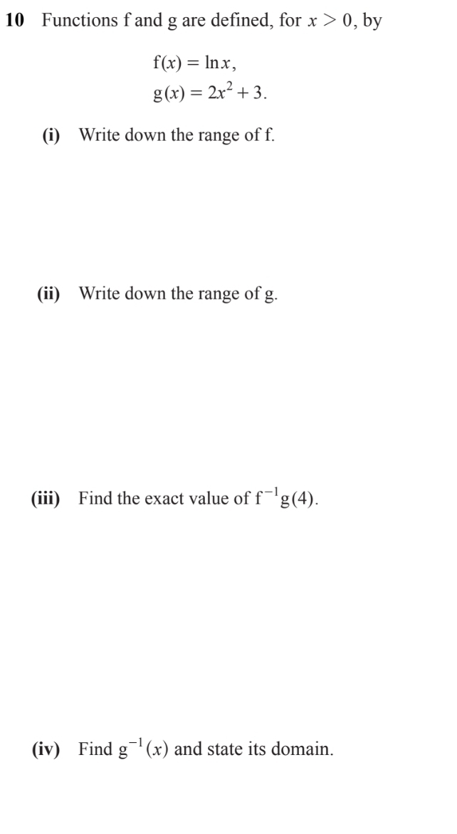 Functions f and g are defined, for x>0 , by
f(x)=ln x,
g(x)=2x^2+3. 
(i) Write down the range of f. 
(ii) Write down the range of g. 
(iii) Find the exact value of f^(-1)g(4). 
(iv) Find g^(-1)(x) and state its domain.