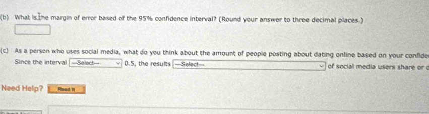 What is the margin of error based of the 95% confidence interval? (Round your answer to three decimal places.) 
(c) As a person who uses social media, what do you think about the amount of people posting about dating online based on your confide 
Since the interval ===Select=== 0.5, the results ==Select== of social media users share or 
Need Help? Read 11