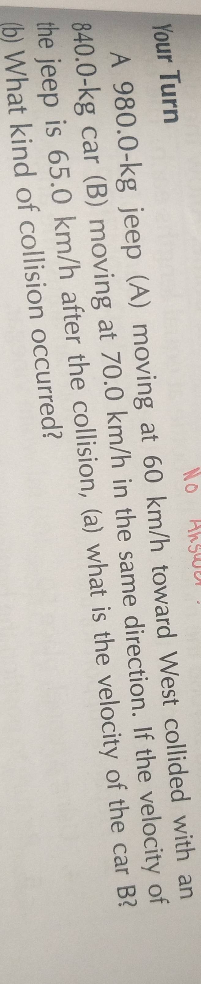 Your Turn 
A 980.0-kg jeep (A) moving at 60 km/h toward West collided with an
840.0-kg car (B) moving at 70.0 km/h in the same direction. If the velocity of 
the jeep is 65.0 km/h after the collision, (a) what is the velocity of the car B? 
(b) What kind of collision occurred?