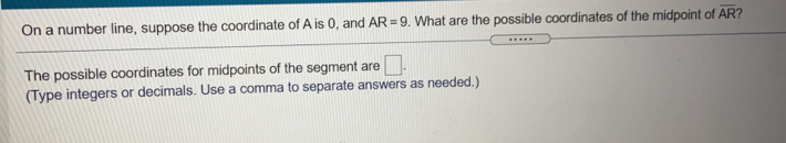 On a number line, suppose the coordinate of A is 0, and AR=9. What are the possible coordinates of the midpoint of overline AR ?
The possible coordinates for midpoints of the segment are
(Type integers or decimals. Use a comma to separate answers as needed.)