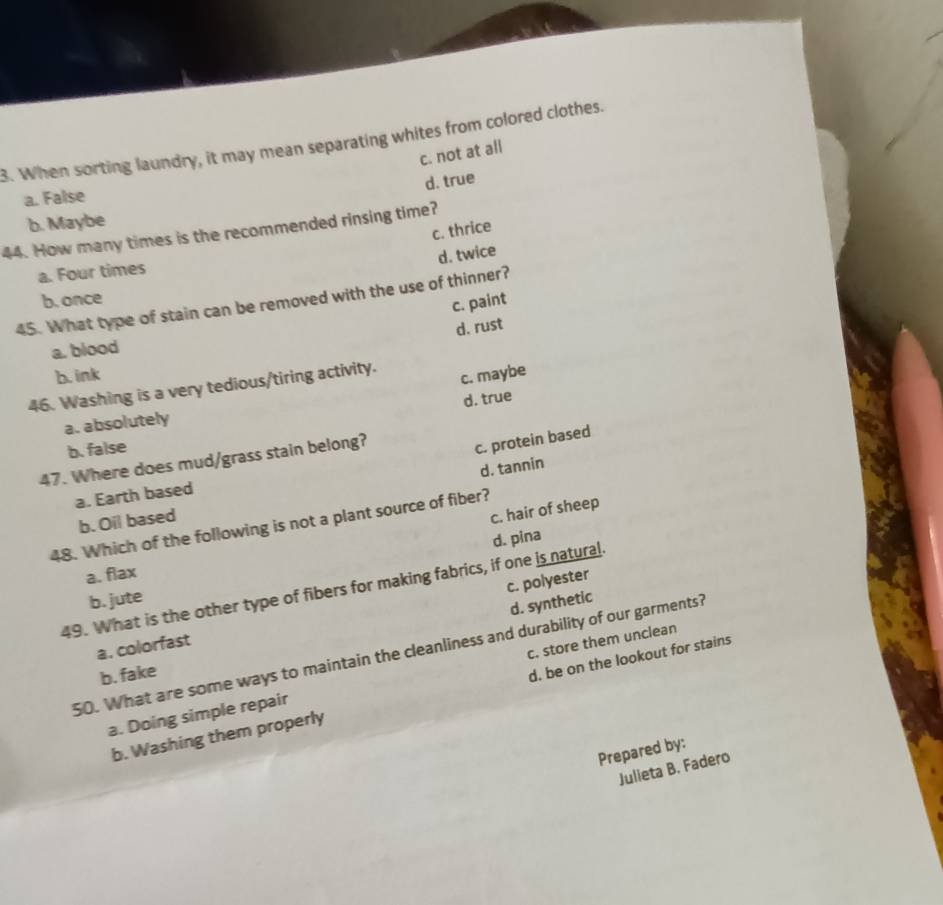When sorting laundry, it may mean separating whites from colored clothes.
c. not at all
d. true
a. False
b. Maybe
c. thrice
44. How many times is the recommended rinsing time?
d. twice
a. Four times
b. once
45. What type of stain can be removed with the use of thinner?
c. paint
d. rust
a. blood
b. ink
c. maybe
46. Washing is a very tedious/tiring activity.
d. true
a. absolutely
b. false
47. Where does mud/grass stain belong?
c. protein based
a. Earth based
b. Oil based d. tannin
c. hair of sheep
48. Which of the following is not a plant source of fiber?
d. pina
a. flax
c. polyester
49. What is the other type of fibers for making fabrics, if one is natural.
b. jute
d. synthetic
a. colorfast
50. What are some ways to maintain the cleanliness and durability of our garments?
b. fake
a. Doing simple repair c. store them unclean
b. Washing them properly d. be on the lookout for stains
Prepared by:
Julieta B. Fadero