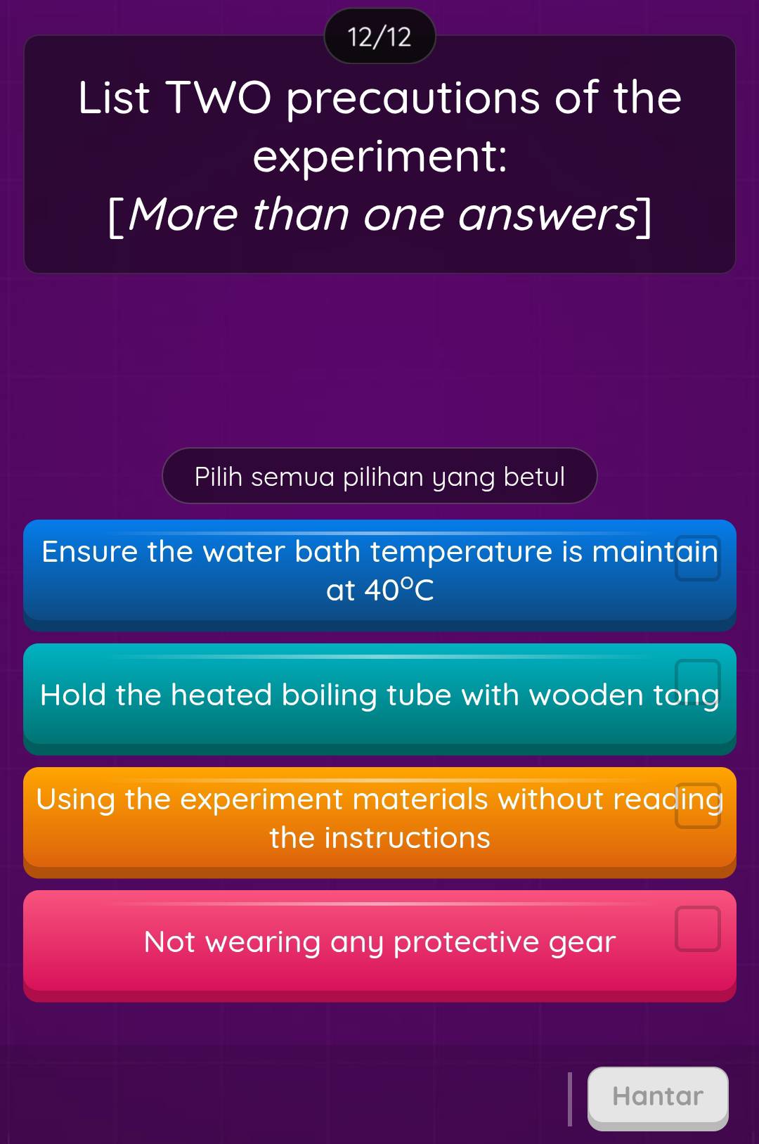 12/12
List TWO precautions of the
experiment:
[More than one answers]
Pilih semua pilihan yang betul
Ensure the water bath temperature is maintain
at 40°C
Hold the heated boiling tube with wooden tong
Using the experiment materials without reading
the instructions
Not wearing any protective gear
Hantar