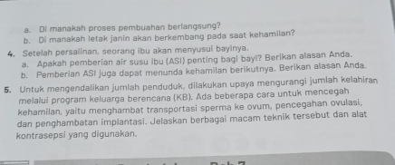 Di manakah proses pembuahan berlangsung? 
b. Di manakah letak janin akan berkembang pada saat kehamilan? 
4. Setelah persalinan, seorang ibu akan menyusui bayinya. 
a. Apakah pemberian air susu ibu (ASI) penting bagi bayi? Berikan alasan Anda. 
b. Pemberian ASI juga dapat menunda kehamilan berikutnya, Berikan alasan Anda. 
5. Untuk mengendalikan jumlah penduduk, dilakukan upaya mengurangi jumlah kelahiran 
melalui program keluarga berencana (KB). Ada beberapa cara untuk mencegah 
kehamilan, yaitu menghambat transportasi sperma ke ovum, pencegahan ovulasi, 
dan penghambatan implantasi. Jelaskan berbagai macam teknik tersebut dan alat 
kontrasepsi yang digunakan.