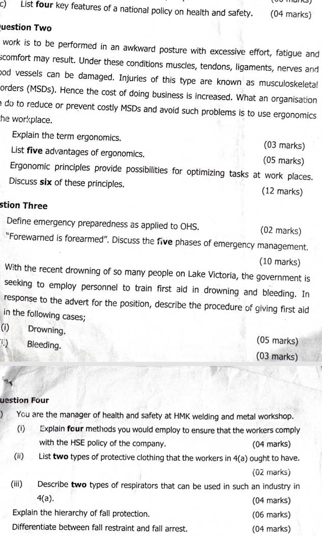 List four key features of a national policy on health and safety. (04 marks) 
Question Two 
work is to be performed in an awkward posture with excessive effort, fatigue and 
scomfort may result. Under these conditions muscles, tendons, ligaments, nerves and 
ood vessels can be damaged. Injuries of this type are known as musculoskeletal 
orders (MSDs). Hence the cost of doing business is increased. What an organisation 
e do to reduce or prevent costly MSDs and avoid such problems is to use ergonomics 
the workplace. 
Explain the term ergonomics. (03 marks) 
List five advantages of ergonomics. (05 marks) 
Ergonomic principles provide possibilities for optimizing tasks at work places. 
Discuss six of these principles. (12 marks) 
stion Three 
Define emergency preparedness as applied to OHS. (02 marks) 
“Forewarned is forearmed”. Discuss the five phases of emergency management. 
(10 marks) 
With the recent drowning of so many people on Lake Victoria, the government is 
seeking to employ personnel to train first aid in drowning and bleeding. In 
response to the advert for the position, describe the procedure of giving first aid 
in the following cases; 
(i) Drowning. (05 marks) 
.) Bleeding. (03 marks) 
uestion Four 
) You are the manager of health and safety at HMK welding and metal workshop. 
(i) Explain four methods you would employ to ensure that the workers comply 
with the HSE policy of the company. (04 marks) 
(ii) List two types of protective clothing that the workers in 4(a) ought to have. 
(02 marks) 
(iii) Describe two types of respirators that can be used in such an industry in
4(a). (04 marks) 
Explain the hierarchy of fall protection. (06 marks) 
Differentiate between fall restraint and fall arrest. (04 marks)