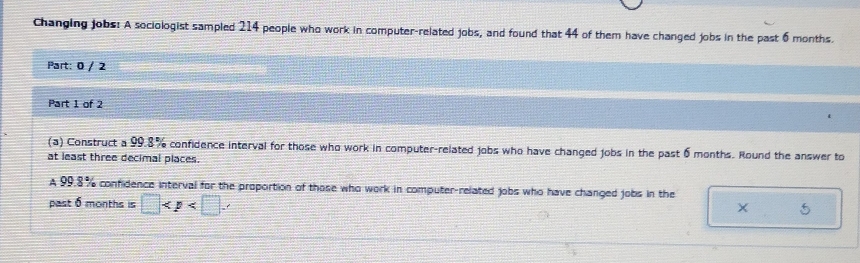 Changing jobs: A sociologist sampled 214 people who work in computer-related jobs, and found that 44 of them have changed jobs in the past 6 months. 
Part: 0 / 2 
Part 1 of 2 
(a) Construct a 99.8% confidence interval for those who work in computer-related jobs who have changed jobs in the past 6 months. Round the answer to 
at least three decimal places. 
A 99.8% confidence interval for the proportion of those who work in computer-related jobs who have changed jobs in the 
past 6 months is □