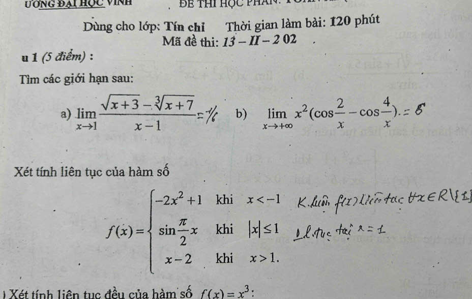 ƯÔng đại học vinh 
Dùng cho lớp: Tín chỉ Thời gian làm bài: 120 phút 
Mã đề thi: 13-II-202
u 1 (5 điểm) : 
Tìm các giới hạn sau: 
a) limlimits _xto 1 (sqrt(x+3)-sqrt[3](x+7))/x-1 = b) limlimits _xto +∈fty x^2(cos  2/x -cos  4/x ). 
Xét tính liên tục của hàm số
f(x)=beginarrayl -2x^2+1kb;x 1.endarray.
) Xét tính liên tục đều của hàm số f(x)=x^3 '