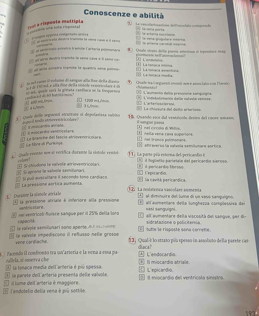 Conoscenze e abilità
ure
i d
? Test a risposta multipla
⑦ La vascolarizzazione dell'encefalo comprende
le possibile una sola risposta)
A la vena porta.
[] sangue appena ossigenato arriva
le arteria succlavie.
C la vena giugulare interna.
al ventricolo destro tramite le vene cave e il seno D] le arterie carotidi interne.
coronario.
al ventrícolo sinistro tramite l'arteria polmonare ⑧. Quale strato della parete arteriosa si ispessisce mag
sinistra.
giormente nell'aterosclerosi?
all atrio destro tramite le vene cave e il seno co- [A] L'endotelio.
ronario.
La tonaca intima.
all atrio sinistro tramite le quattro vene polmo- [C] La tonaca avventizia.
nari.
D La tonaca media.
2 Senel cuore il volume di sangue alla fine della diasto ⑨ Quale tra i seguenti eventi nn e associato con l'invec-
le è di 150 mL e alla fine della sistole ventricolare è di chiamento?
50 mL, quale sarà la gittata cardiaca se la frequenza A L'aumento della pressione sanguigna.
B L'indebolimento delle valvole venose.
600 mL/min. cardiaca è di 60 battiti/min?
c] 1200 mL/min. C] L'arteriosclerosi.
⑧ 6 L/min.
D 3 L/min. D La chiusura del dotto arterioso.
③. Quale delle seguenti strutture si depolarizza subito 10. Quando esce dal ventricolo destro del cuore umano,
dopo il nodo atrioventricolare?
il sangue passa
A Il miocardio atriale.
A nel circolo di Willis.
Il miocardio ventricolare.
B nella vena cava superiore.
Le branche del fascio atrioventricolare. C nel tronco polmonare.
Le fibre di Purkinje.
D attraverso la valvola semilunare aortica.
4 Quale evento nøn si verifica durante la sistole ventri- 11. La parte più esterna del pericardio e
colare? A il foglietto parietale del pericardio sieroso.
Si chiudono le valvole atrioventricolari. B il pericardio fibroso.
⊥ Si aprono le valvole semilunari. C l'epicardio.
Si può auscultare il secondo tono cardiaco. D la cavità pericardica.
La pressione aortica aumenta.
12. La resistenza vascolare aumenta
5. Durante la sistole atriale
A al diminuire del lume di un vaso sanguigno.
À la pressione atriale è inferiore alla pressione B  all'aumentare della lunghezza complessiva dei
ventricolare. vasi sanguigni.
nei ventricoli fluisce sangue per il 25% della loro C all'aumentare della viscosità del sangue, per di-
capacità.
sidratazione o policitemia.
e valvole semilunari sono aperte A0      Dtutte le risposte sono corrette.
D le valvole impediscono il reflusso nelle grosse
vene cardiache.  13. Qual è lo strato più spesso in assoluto della parete car
diaca?
.) Facendo il confronto tra un’arteria e la vena a essa pa- A L'endocardio.
rallela, si osserva che B Il miocardio atriale.
A  la tonaca media dell'arteria è più spessa. C L'epicardio.
la parete dell'artería presenta delle valvole. D Il miocardio del ventricolo sinistro.
il lume dell'arteria è maggiore.
D l'endotelio della vena è più sottile.
193