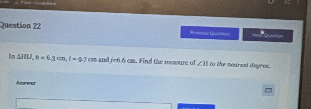 <2 =50sh y
Question 22 Previcus Question hiex Quection
In △ HLJ,h=6.3cm,i=9.7cm and j=6.6cm Find the measure of ∠ H to the nearest degree.
Answer