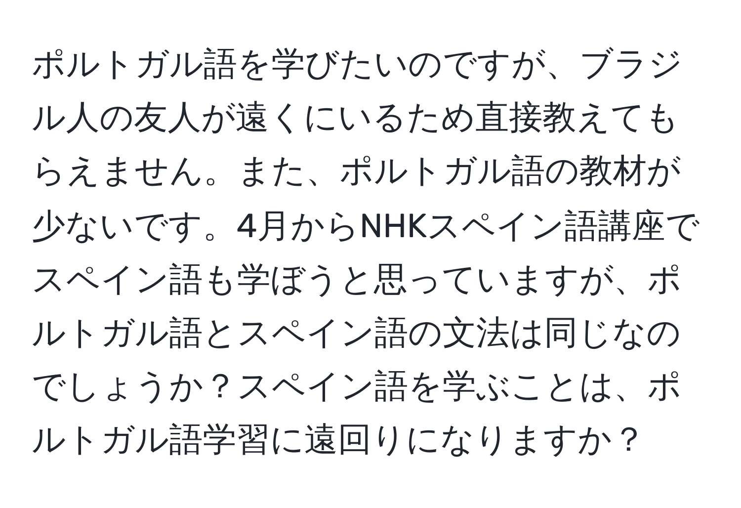 ポルトガル語を学びたいのですが、ブラジル人の友人が遠くにいるため直接教えてもらえません。また、ポルトガル語の教材が少ないです。4月からNHKスペイン語講座でスペイン語も学ぼうと思っていますが、ポルトガル語とスペイン語の文法は同じなのでしょうか？スペイン語を学ぶことは、ポルトガル語学習に遠回りになりますか？