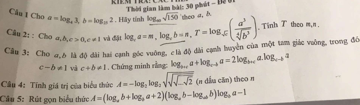 RIEM TRA:Cã 
Thời gian làm bài: 30 phút - Để 01 
Câu 1 Cho a=log _43, b=log _252. Hãy tính log _60sqrt(150) theo a, b. 
Câu 2: : Cho a, b, c>0, c!= 1 và đặt log _ca=m, log _cb=n, T=log _sqrt(c)( a^3/sqrt[4](b^3) ). Tính T theo m, n. 
Câu 3: Cho a, 6 là độ dài hai cạnh góc vuông, clà độ dài cạnh huyền của một tam giác vuông, trong đó
c-b!= 1 và c+b!= 1. Chứng minh rằng: log _b+ca+log _c-ba=2log _b+ca.log _c-ba
Câu 4: Tính giá trị của biểu thức A=-log _2log _2sqrt(sqrt sqrt ...sqrt 2) (n dấu căn) theo n 
Câu 5: Rút gọn biểu thức A=(log _ab+log _ba+2)(log _ab-log _abb)log _ba-1