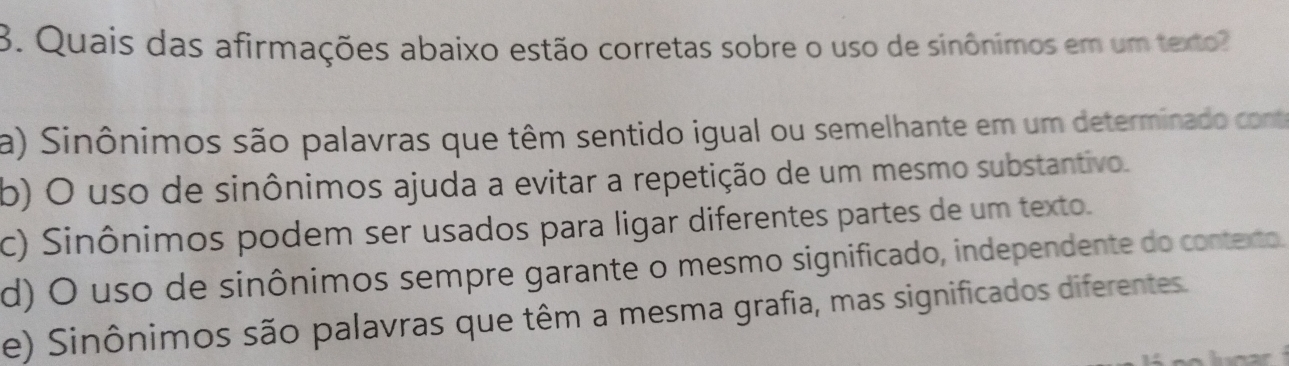 Quais das afirmações abaixo estão corretas sobre o uso de sinônimos em um texto
a) Sinônimos são palavras que têm sentido igual ou semelhante em um determinado conte
b) O uso de sinônimos ajuda a evitar a repetição de um mesmo substantivo.
c) Sinônimos podem ser usados para ligar diferentes partes de um texto.
d) O uso de sinônimos sempre garante o mesmo significado, independente do contexto.
e) Sinônimos são palavras que têm a mesma grafia, mas significados diferentes