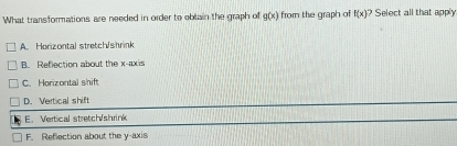 What transformations are needed in order to oblain the graph of g(x) from the graph of f(x) Select all that apply
A. Horizontal stretch/shrink
B. Reflection about the x-axis
C. Horizontal shift
D. Vertical shift
E. Vertical stretch/shrink
F. Reflection about the y-axis