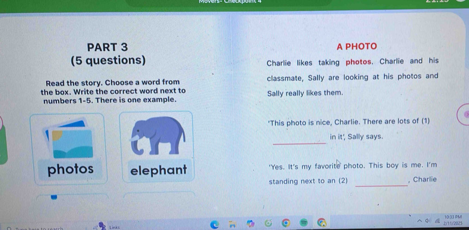 A PHOTO 
(5 questions) 
Charlie likes taking photos. Charlie and his 
Read the story. Choose a word from classmate, Sally are looking at his photos and 
the box. Write the correct word next to 
numbers 1-5. There is one example. Sally really likes them. 
a 
‘This photo is nice, Charlie. There are lots of (1) 
_ 
in it' Sally says. 
photos elephant ‘Yes. It’s my favorite photo. This boy is me. I’m 
_ 
standing next to an (2) , Charlie 
10:33 PM 
Links 2/11/2025