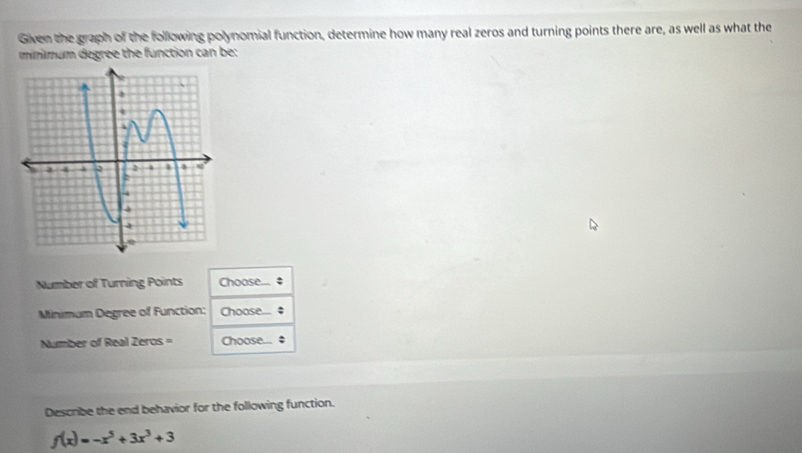 Given the graph of the following polynomial function, determine how many real zeros and turning points there are, as well as what the 
minmum degree the function can be: 
Number of Turning Points Choose... 
Minimum Degree of Function: Choose.... 
Number of Real Zeros = Choose... ; 
Describe the end behavior for the following function.
f(x)=-x^5+3x^3+3