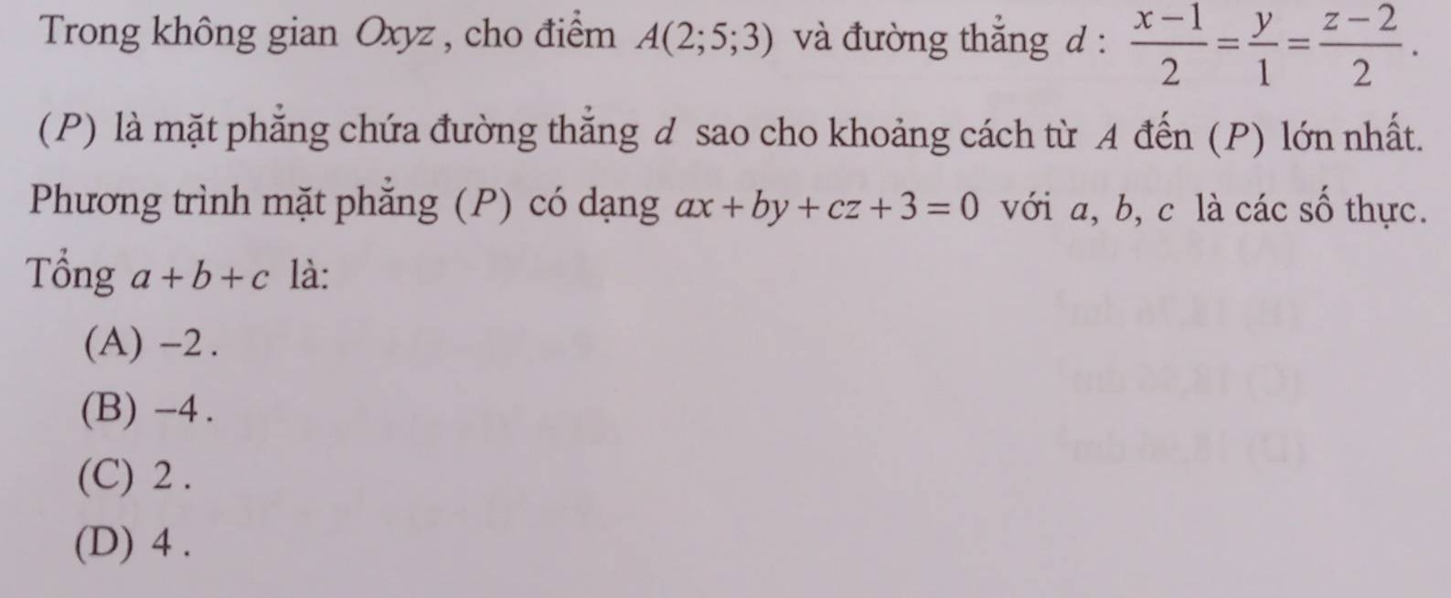 Trong không gian Oxyz , cho điểm A(2;5;3) và đường thắng d :  (x-1)/2 = y/1 = (z-2)/2 . 
(P) là mặt phẳng chứa đường thắng d sao cho khoảng cách từ A đến (P) lớn nhất.
Phương trình mặt phẳng (P) có dạng ax+by+cz+3=0 với a, b, c là các số thực.
Tổng a+b+c là:
(A) -2.
(B) -4.
(C) 2.
(D) 4.