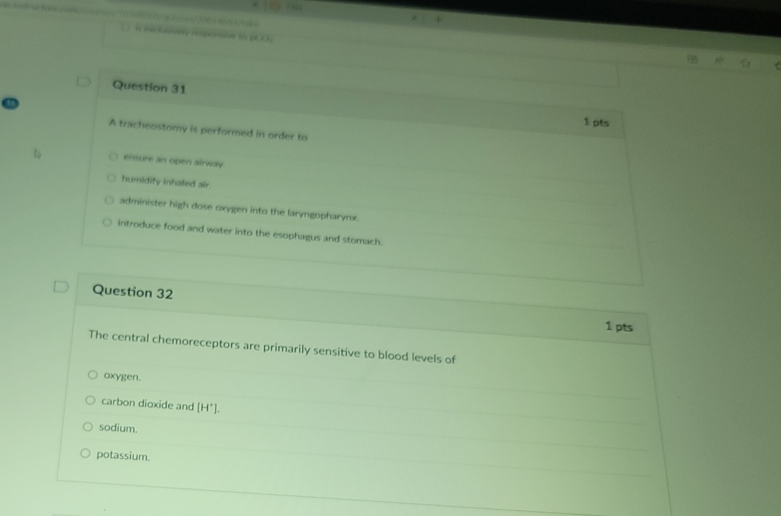 A tracheostomy is performed in order to
ensure an open airway.
humidify inhaled air.
administer high dose oxygen into the laryngopharynx.
introduce food and water into the esophagus and stomach.
Question 32
1 pts
The central chemoreceptors are primarily sensitive to blood levels of
oxygen.
carbon dioxide and [H^+].
sodium.
potassium.