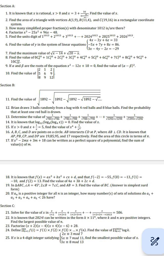 It is known that x is rational, x>0 and x=3+frac 166+ 16/6+...  Find the value of x.
2. Find the area of a triangle with vertices A(1,9),B(11,4) , and C(19,16) in a rectangular coordinate
system.
3. How many simplified proper fraction(s) with denominator 1012 is/are there?
4. Factorize x^3-25x^2+96x-48.
5. Find the units digit of 1^(1013)+2^(1013)+3^(1013)+·s +2024^(1013)+2025^(1013)+2026^(1013).
6. Find the value of y in the system of linear equations beginarrayl 4x-3y+6z=33 -5x+7y+8z=86. 3x-4y-2z=-29endarray.
7. Find the maximum value of sqrt(x-14)+sqrt(20-x).
8. Find the value of 0C_0^((10)+1C_1^(10)+2C_2^(10)+3C_3^(10)+4C_4^(10)+5C_5^(10)+6C_6^(10)+7C_7^(10)+8C_8^(10)+9C_9^(10)+
10C_(10)^(10).
9. If α and β are the roots of the equation x^2)-12x+10=0 , find the value of (alpha -beta )^2.
10. Find the value of beginvmatrix 2&1&2 5&6&9 8&9&12endvmatrix .
Section B:
11. Find the value of sqrt(1892-sqrt 1892-sqrt 1892-sqrt 1892-sqrt ...)
12. Brian draws 3 balls randomly from a bag with 4 red balls and 8 blue balls. Find the probability
that at least one red ball is drawn.
13. Determine the value of  1/sqrt(784)+sqrt(786) + 1/sqrt(786)+sqrt(788) + 1/sqrt(788)+sqrt(790) +·s + 1/sqrt(1292)+sqrt(1294) + 1/sqrt(1294)+sqrt(1296) 
14. It is known that log₁: _2(log _8(log _4x))=0. Find the value of x.
15. If x>0 and x+ 1/x =5 , find the value of x^4+ 1/x^4 .
16. A, B, C, and D are points on a circle. AB intersects CD at P, where AB⊥ CD. It is known that
AP, PB, CP, and DP are 19,85,95, and 17 respectively. Find the area of this circle in terms of π.
17. Ifx^2-2mx+3m+18 can be written as a perfect square of a polynomial, find the sum of
value(s) of m.
18. It is known that f(x)=ax^3+bx^2+cx+d , and that f(-2)=-55,f(0)=-13,f(1)=
-10, and f(2)=13. Find the value of 4a+3b+2c+d.
19. In△ ABC,∠ A=45°,2∠ B=7∠ C , and AB=3. Find the value of BC. (Answer in simplest surd
form)
20. If a_n is a positive integer for all n is an integer, how many number(s) of sets of solutions do a_1+
a_2+a_3+a_4+a_5<26</tex> have?
Section C:
21. Solve for the value of x in in x/1+2 + x/1+2+3 + x/1+2+3+4 +·s + x/1+2+3+·s +1013 =506.
22. It is known that 2024! can be written in the form k* 11^n , where k and n are positive integers.
Find the largest possible value of n.
23. Factorize (x+2)(x-4)(x+4)(x-6)+28.
24. Define prodlimits _(i=1)^nf(i)=f(1)* f(2)* f(3)* ...* f(n). Find the value of prodlimits _(k=1)^(2024)log k.
25. If x is a 4-digit integer satisfying beginarrayl 2xequiv 3mod7 5xequiv 7mod11 3xequiv 8mod13endarray. , find the smallest possible value of x. 