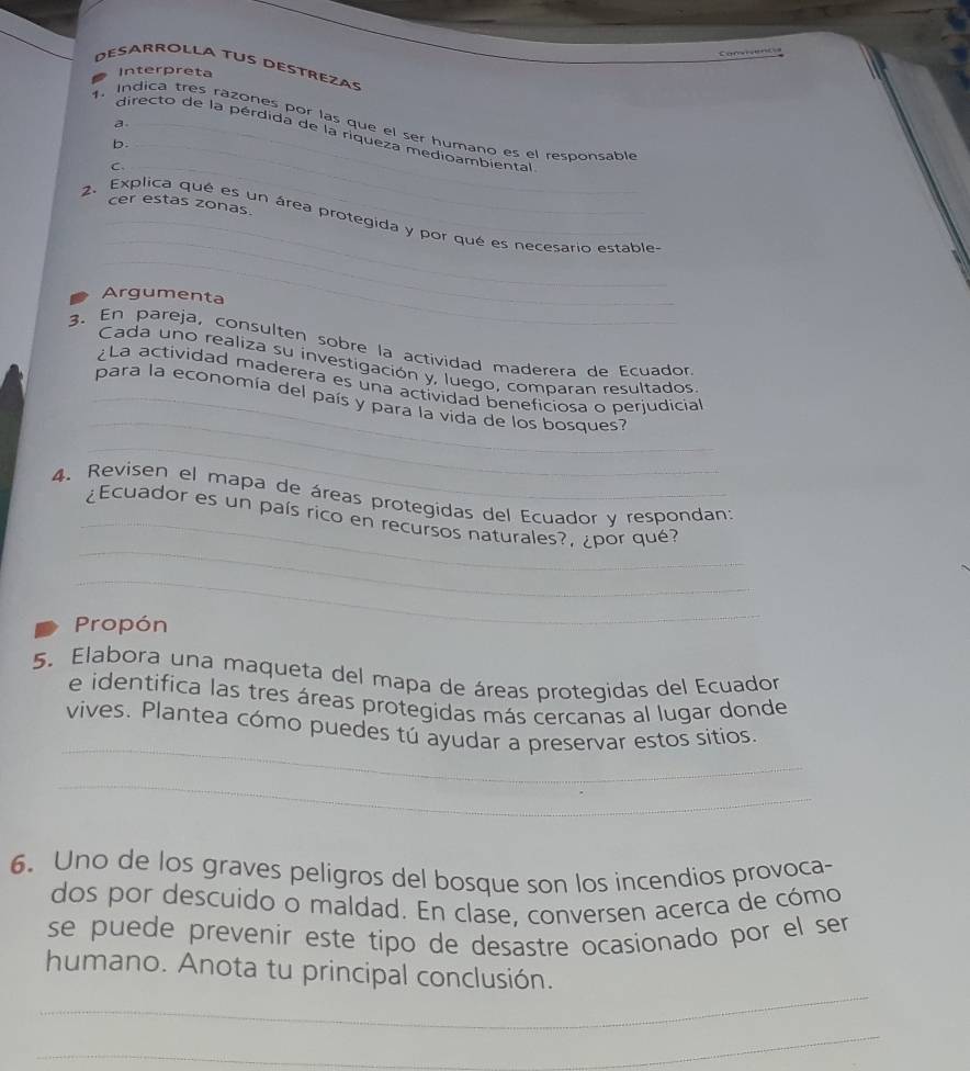 Desarrolla Tus déstrezas 
Interpreta 
a. 
1. Indica tres razones por las que el ser humano es el responsable 
directo de la pérdida de la riqueza medioambiental 
b._ 
C._ 
_ 
cer estas zonas. 
_ 
_ 
2. Explica qué es un área protegida y por qué es necesario estable 
Argumenta 
3. En pareja, consulten sobre la actividad maderera de Ecuador 
Cada uno realiza su investigación y, luego, comparan resultados 
_ 
¿La actividad maderera es una actividad beneficiosa o perjudicial 
_para la economía del país y para la vida de los bosques? 
_ 
4. Revisen el mapa de áreas protegidas del Ecuador y respondan: 
_ 
_¿Ecuador es un país rico en recursos naturales?, ¿por qué? 
_ 
Propón 
5. Elabora una maqueta del mapa de áreas protegidas del Ecuador 
e identifica las tres áreas protegidas más cercanas al lugar donde 
_ 
vives. Plantea cómo puedes tú ayudar a preservar estos sitios. 
_ 
6. Uno de los graves peligros del bosque son los incendios provoca- 
dos por descuido o maldad. En clase, conversen acerca de cómo 
se puede prevenir este típo de desastre ocasionado por el ser 
_ 
humano. Anota tu principal conclusión. 
_