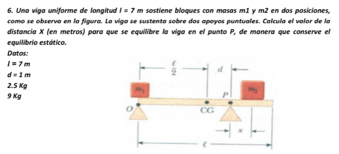 Una viga uniforme de longitud I=7m sostiene bloques con masas m1 y m2 en dos posiciones,
como se observa en la figura. La viga se sustenta sobre dos apoyos puntuales. Calcula el valor de la
distancia X (en metros) para que se equilibre la viga en el punto P, de manera que conserve el
equilibrio estático.
Datos:
I=7m
d=1m
2.5 Kg
9 Kg