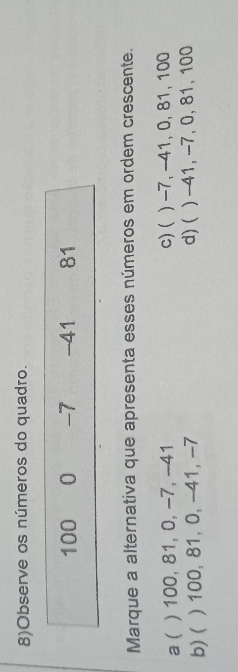 8)Observe os números do quadro.
100 0 -7 -41 81
Marque a alternativa que apresenta esses números em ordem crescente.
a  ) 100, 81, 0, −7, -41 c) ( ) -7, -41, 0, 81, 100
d) 
b) ( ) 100, 81, 0, -41, -7 ) -41, -7, 0, 81, 100